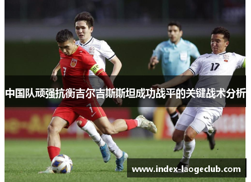 中国队顽强抗衡吉尔吉斯斯坦成功战平的关键战术分析