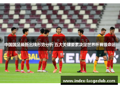 中国国足最新出线形势分析 五大关键要素决定世界杯晋级命运