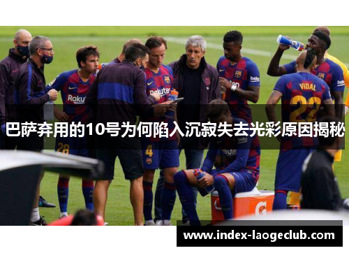 巴萨弃用的10号为何陷入沉寂失去光彩原因揭秘