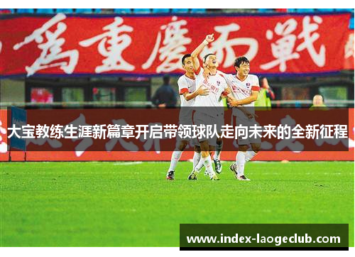 大宝教练生涯新篇章开启带领球队走向未来的全新征程