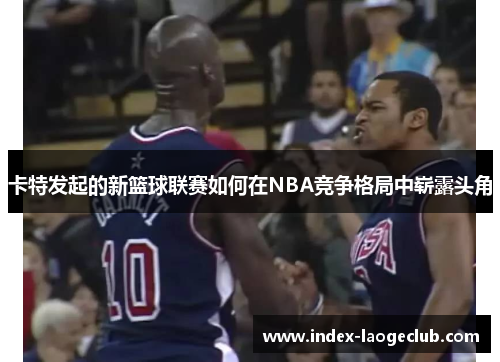 卡特发起的新篮球联赛如何在NBA竞争格局中崭露头角