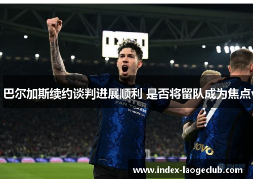 巴尔加斯续约谈判进展顺利 是否将留队成为焦点