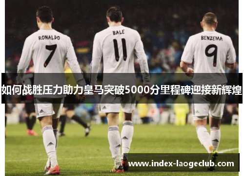 如何战胜压力助力皇马突破5000分里程碑迎接新辉煌