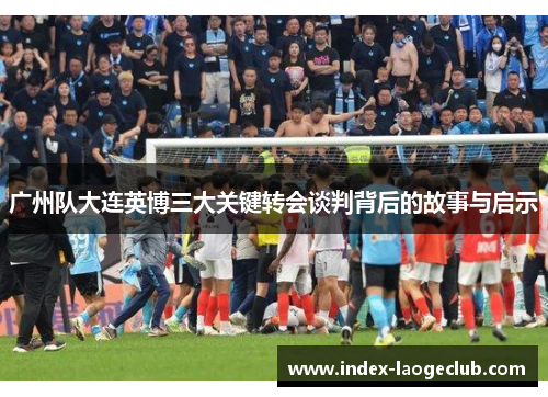 广州队大连英博三大关键转会谈判背后的故事与启示