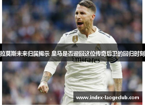 拉莫斯未来归属揭示 皇马是否迎回这位传奇后卫的回归时刻
