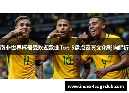 南非世界杯最受欢迎歌曲Top 5盘点及其文化影响解析
