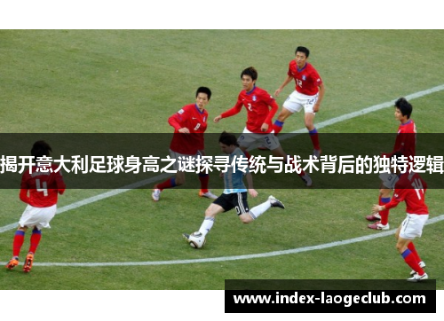 揭开意大利足球身高之谜探寻传统与战术背后的独特逻辑