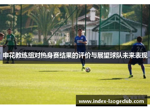 申花教练组对热身赛结果的评价与展望球队未来表现