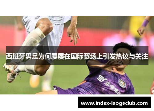西班牙男足为何屡屡在国际赛场上引发热议与关注