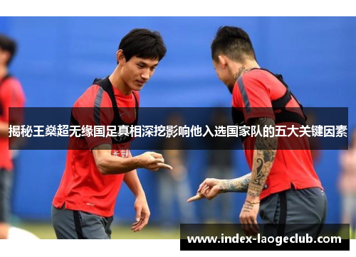 揭秘王燊超无缘国足真相深挖影响他入选国家队的五大关键因素