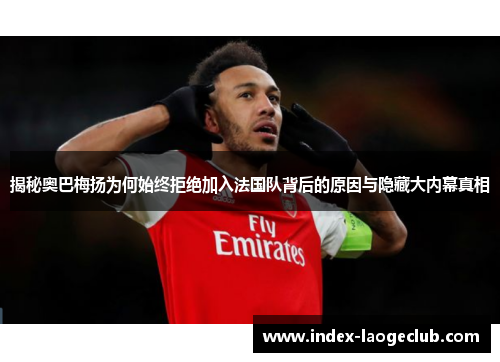 揭秘奥巴梅扬为何始终拒绝加入法国队背后的原因与隐藏大内幕真相