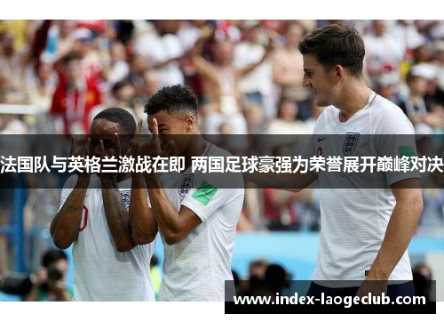 法国队与英格兰激战在即 两国足球豪强为荣誉展开巅峰对决