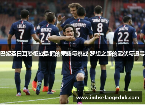 巴黎圣日耳曼征战欧冠的荣耀与挑战 梦想之路的起伏与追寻