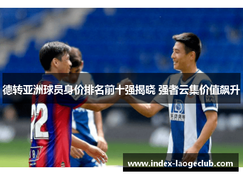 德转亚洲球员身价排名前十强揭晓 强者云集价值飙升 德转亚洲球员身价排名前十强揭晓 强者云集价值飙升
