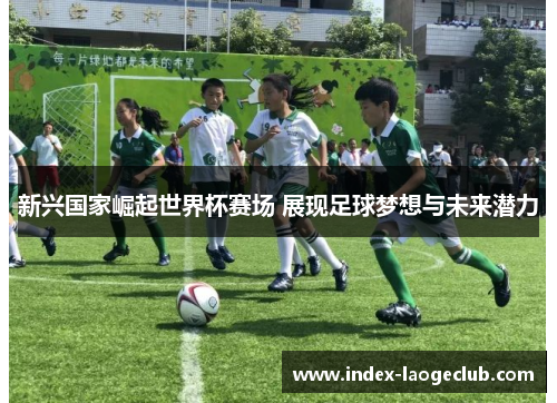 新兴国家崛起世界杯赛场 展现足球梦想与未来潜力