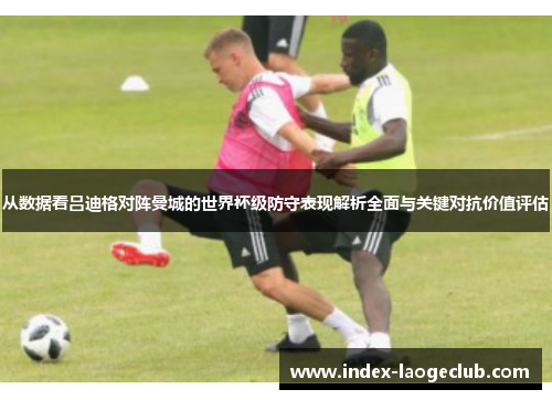从数据看吕迪格对阵曼城的世界杯级防守表现解析全面与关键对抗价值评估 从数据看吕迪格对阵曼城的世界杯级防守表现解析全面与关键对抗价值评估