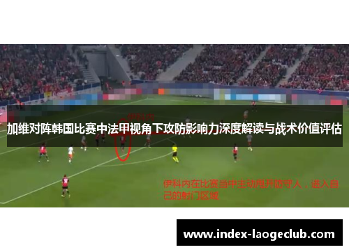 加维对阵韩国比赛中法甲视角下攻防影响力深度解读与战术价值评估 加维对阵韩国比赛中法甲视角下攻防影响力深度解读与战术价值评估