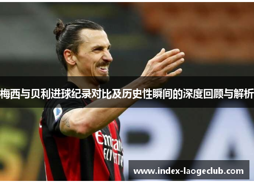梅西与贝利进球纪录对比及历史性瞬间的深度回顾与解析 梅西与贝利进球纪录对比及历史性瞬间的深度回顾与解析