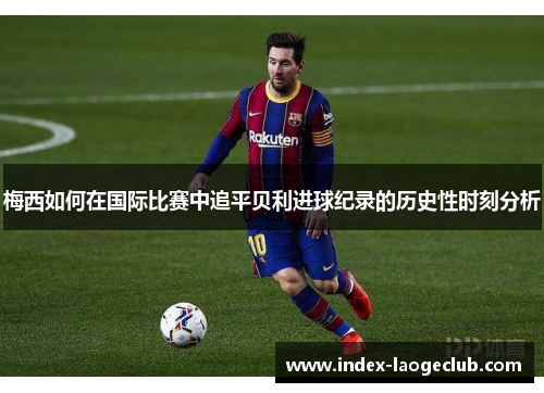 梅西如何在国际比赛中追平贝利进球纪录的历史性时刻分析 梅西如何在国际比赛中追平贝利进球纪录的历史性时刻分析