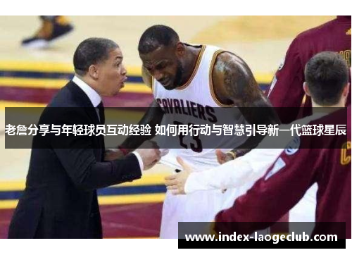 老詹分享与年轻球员互动经验 如何用行动与智慧引导新一代篮球星辰