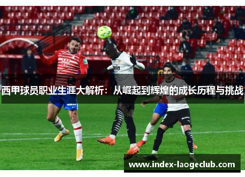 西甲球员职业生涯大解析：从崛起到辉煌的成长历程与挑战
