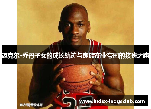 迈克尔·乔丹子女的成长轨迹与家族商业帝国的接班之路