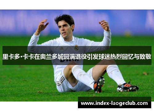 里卡多·卡卡在奥兰多城圆满退役引发球迷热烈回忆与致敬