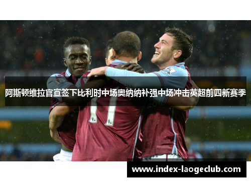 阿斯顿维拉官宣签下比利时中场奥纳纳补强中场冲击英超前四新赛季 阿斯顿维拉官宣签下比利时中场奥纳纳补强中场冲击英超前四新赛季