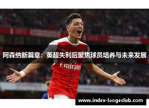 阿森纳新篇章:英超失利后聚焦球员培养与未来发展 阿森纳新篇章:英超失利后聚焦球员培养与未来发展