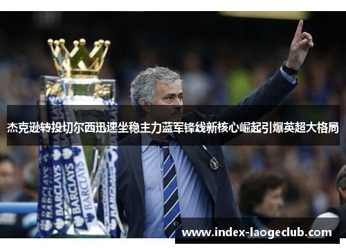 杰克逊转投切尔西迅速坐稳主力蓝军锋线新核心崛起引爆英超大格局 杰克逊转投切尔西迅速坐稳主力蓝军锋线新核心崛起引爆英超大格局