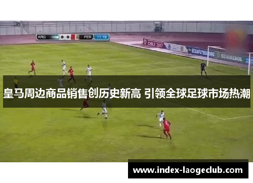 皇马周边商品销售创历史新高 引领全球足球市场热潮 皇马周边商品销售创历史新高 引领全球足球市场热潮