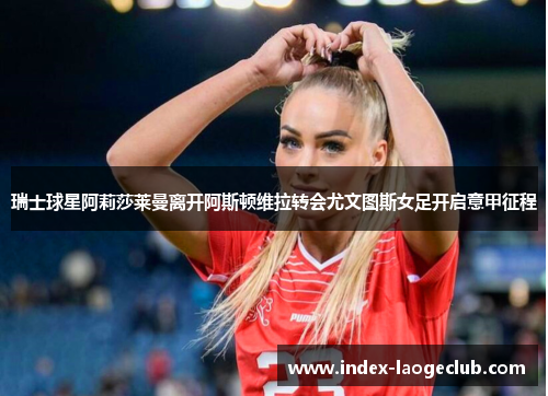 瑞士球星阿莉莎莱曼离开阿斯顿维拉转会尤文图斯女足开启意甲征程 瑞士球星阿莉莎莱曼离开阿斯顿维拉转会尤文图斯女足开启意甲征程