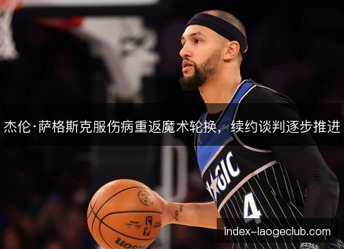 杰伦·萨格斯克服伤病重返魔术轮换，续约谈判逐步推进